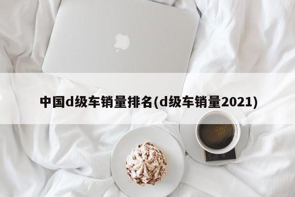 中国d级车销量排名(d级车销量2021)