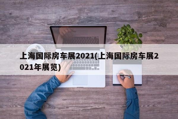 上海国际房车展2021(上海国际房车展2021年展览)