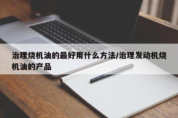 治理烧机油的最好用什么方法/治理发动机烧机油的产品