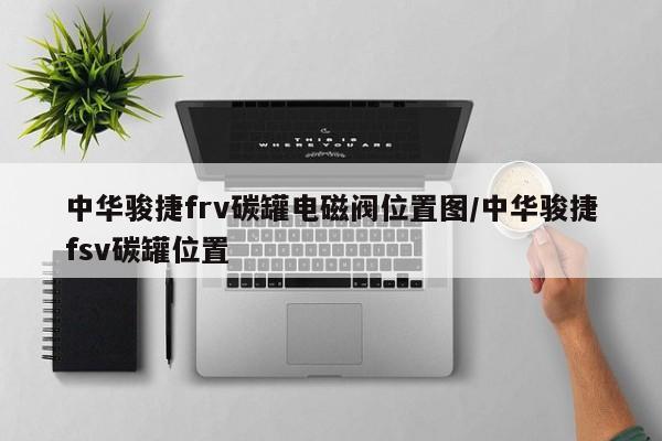 中华骏捷frv碳罐电磁阀位置图/中华骏捷fsv碳罐位置