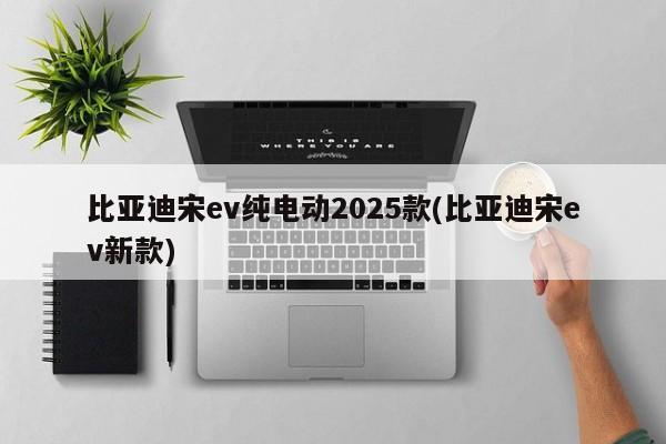 比亚迪宋ev纯电动2025款(比亚迪宋ev新款)