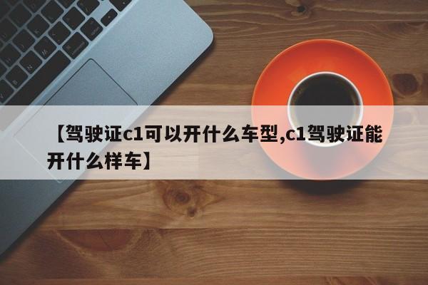 【驾驶证c1可以开什么车型,c1驾驶证能开什么样车】