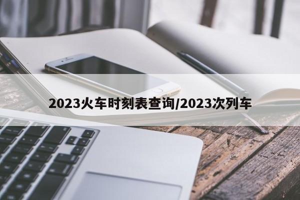 2023火车时刻表查询/2023次列车