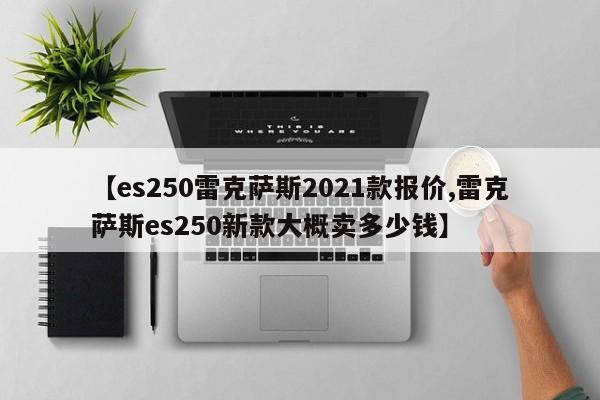 【es250雷克萨斯2021款报价,雷克萨斯es250新款大概卖多少钱】