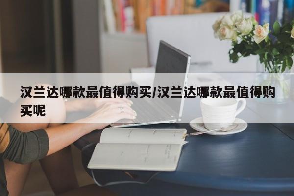 汉兰达哪款最值得购买/汉兰达哪款最值得购买呢
