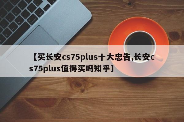 【买长安cs75plus十大忠告,长安cs75plus值得买吗知乎】