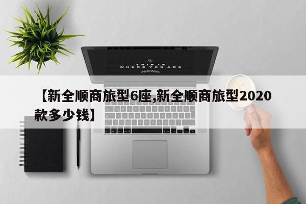 【新全顺商旅型6座,新全顺商旅型2020款多少钱】