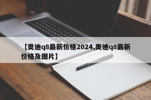 【奥迪q8最新价格2024,奥迪q8最新价格及图片】