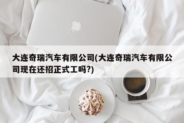 大连奇瑞汽车有限公司(大连奇瑞汽车有限公司现在还招正式工吗?)