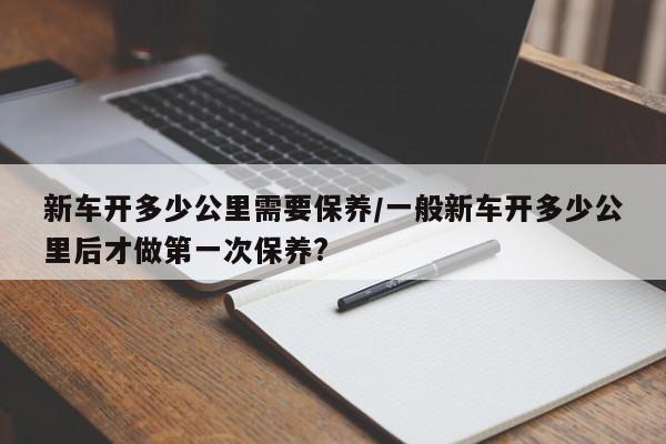 新车开多少公里需要保养/一般新车开多少公里后才做第一次保养?