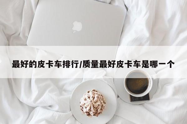 最好的皮卡车排行/质量最好皮卡车是哪一个