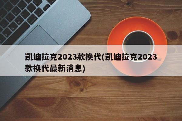 凯迪拉克2023款换代(凯迪拉克2023款换代最新消息)