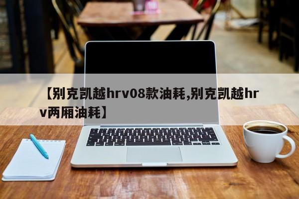 【别克凯越hrv08款油耗,别克凯越hrv两厢油耗】