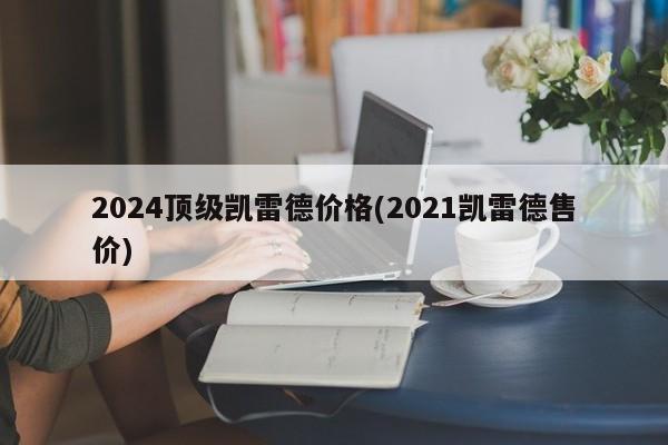2024顶级凯雷德价格(2021凯雷德售价)