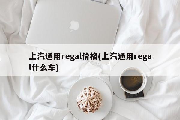 上汽通用regal价格(上汽通用regal什么车)