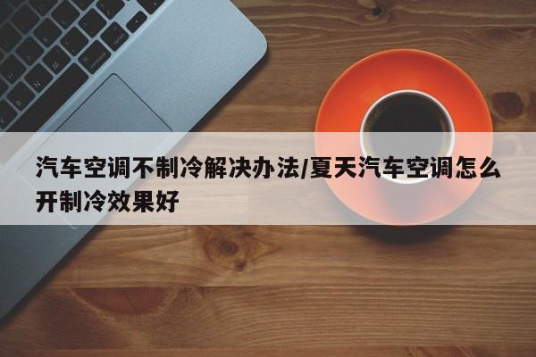 汽车空调不制冷解决办法/夏天汽车空调怎么开制冷效果好