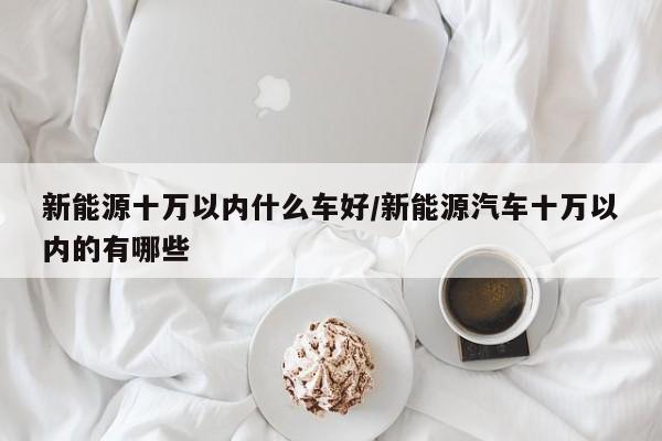 新能源十万以内什么车好/新能源汽车十万以内的有哪些